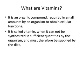 What are Vitamins?
• It is an organic compound, required in small
  amounts by an organism to obtain cellular
  functions.
• It is called vitamin, when it can not be
  synthesized in sufficient quantities by the
  organism, and must therefore be supplied by
  the diet.
 