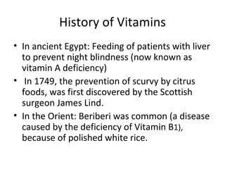 History of Vitamins
• In ancient Egypt: Feeding of patients with liver
  to prevent night blindness (now known as
  vitamin A deficiency)
• In 1749, the prevention of scurvy by citrus
  foods, was first discovered by the Scottish
  surgeon James Lind.
• In the Orient: Beriberi was common (a disease
  caused by the deficiency of Vitamin B1),
  because of polished white rice.
 