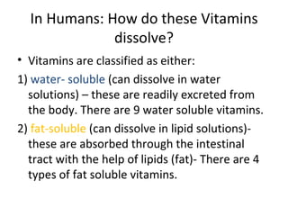 In Humans: How do these Vitamins
              dissolve?
• Vitamins are classified as either:
1) water- soluble (can dissolve in water
  solutions) – these are readily excreted from
  the body. There are 9 water soluble vitamins.
2) fat-soluble (can dissolve in lipid solutions)-
  these are absorbed through the intestinal
  tract with the help of lipids (fat)- There are 4
  types of fat soluble vitamins.
 