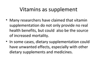 Vitamins as supplement
• Many researchers have claimed that vitamin
  supplementation do not only provide no real
  health benefits, but could also be the source
  of increased mortality.
• In some cases, dietary supplementation could
  have unwanted effects, especially with other
  dietary supplements and medicines.
 