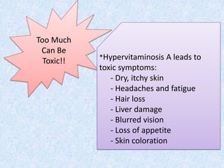 Too Much
 Can Be
            *Hypervitaminosis A leads to
  Toxic!!
            toxic symptoms:
               - Dry, itchy skin
               - Headaches and fatigue
               - Hair loss
               - Liver damage
               - Blurred vision
               - Loss of appetite
               - Skin coloration
 