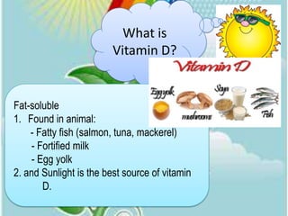 What is
                         Vitamin D?


Fat-soluble
1. Found in animal:
    - Fatty fish (salmon, tuna, mackerel)
     - Fortified milk
     - Egg yolk
2. and Sunlight is the best source of vitamin
        D.
 