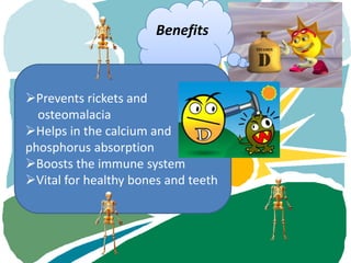 Benefits



Prevents rickets and
  osteomalacia
Helps in the calcium and
phosphorus absorption
Boosts the immune system
Vital for healthy bones and teeth
 