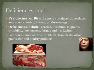  Pyridoxine, or B6 is the energy producer…it produces
amino acids, which, in turn, produce energy!
 Deficiencies include : eczema, insomnia, migraine,
irritability, nervousness, fatigue and headaches.
 Eat these to combat those problems: lean meats, whole
grains, fish and poultry products
 