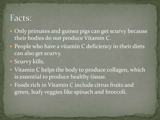  Only primates and guinea pigs can get scurvy because
their bodies do not produce Vitamin C.
 People who have a vitamin C deficiency in their diets
can also get scurvy.
 Scurvy kills.
 Vitamin C helps the body to produce collagen, which
is essential to produce healthy tissue.
 Foods rich in Vitamin C include citrus fruits and
green, leafy veggies like spinach and broccoli.
 