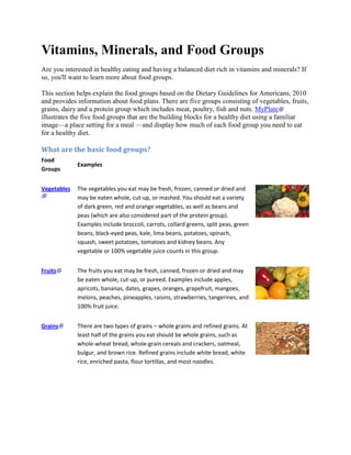 Vitamins, Minerals, and Food Groups
Are you interested in healthy eating and having a balanced diet rich in vitamins and minerals? If
so, you'll want to learn more about food groups.
This section helps explain the food groups based on the Dietary Guidelines for Americans, 2010
and provides information about food plans. There are five groups consisting of vegetables, fruits,
grains, dairy and a protein group which includes meat, poultry, fish and nuts. MyPlate
illustrates the five food groups that are the building blocks for a healthy diet using a familiar
image—a place setting for a meal —and display how much of each food group you need to eat
for a healthy diet.
What are the basic food groups?
Food
Groups
Examples
Vegetables The vegetables you eat may be fresh, frozen, canned or dried and
may be eaten whole, cut-up, or mashed. You should eat a variety
of dark green, red and orange vegetables, as well as beans and
peas (which are also considered part of the protein group).
Examples include broccoli, carrots, collard greens, split peas, green
beans, black-eyed peas, kale, lima beans, potatoes, spinach,
squash, sweet potatoes, tomatoes and kidney beans. Any
vegetable or 100% vegetable juice counts in this group.
Fruits The fruits you eat may be fresh, canned, frozen or dried and may
be eaten whole, cut-up, or pureed. Examples include apples,
apricots, bananas, dates, grapes, oranges, grapefruit, mangoes,
melons, peaches, pineapples, raisins, strawberries, tangerines, and
100% fruit juice.
Grains There are two types of grains – whole grains and refined grains. At
least half of the grains you eat should be whole grains, such as
whole-wheat bread, whole-grain cereals and crackers, oatmeal,
bulgur, and brown rice. Refined grains include white bread, white
rice, enriched pasta, flour tortillas, and most noodles.
 