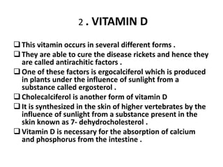 2 . VITAMIN D 
 This vitamin occurs in several different forms . 
 They are able to cure the disease rickets and hence they 
are called antirachitic factors . 
 One of these factors is ergocalciferol which is produced 
in plants under the influence of sunlight from a 
substance called ergosterol . 
 Cholecalciferol is another form of vitamin D 
 It is synthesized in the skin of higher vertebrates by the 
influence of sunlight from a substance present in the 
skin known as 7- dehydrocholesterol . 
 Vitamin D is necessary for the absorption of calcium 
and phosphorus from the intestine . 
 