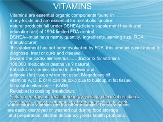 VITAMINS
Vitamins are essential organic components found in
many foods and are essential for metabolic function.
natural products fall under DSHEA(dietary supplement health and
education act) of 1994 limited FDA control.
DSHEA--must have name, quantity, ingredients, serving size, RDA,
manufacturer.
‘this statement has not been evaluated by FDA. this product is not meant to
diagnose, treat or cure and disease.’
beware the codex alimentrius……doctor rx for vitamins
100,000 medication deaths vs ? natural.
Fat soluble vitamins stored in the liver and
adipose (fat) tissue when not used. Megadoses of
vitamins A, D, E or K can be toxic due to buildup in fat tissue.
fat soluble vitamins-----KADE.
Resistant to cooking breakdown.
Yield no energy, but facilitate energy-yielding chemical reactionsYield no energy, but facilitate energy-yielding chemical reactions
provitamin---must be changed by body metabolism to workprovitamin---must be changed by body metabolism to work
water soluble vitamins are the other vitamins. These vitamins
are easily destroyed or washed out during food storage
and preparation. vitamin deficiency yields health problems.
 