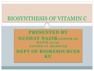 PRESENTED BY
NUZHAT NAZIR(TOPPER OF
BATCH 14-15)
NAVEED UL MUSHTAQ
DEPT OF BIORESOURCES
KU
BIOSYNTHESIS OF VITAMIN C
 