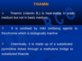 THIAMIN
 Thiamin (vitamin B1) is heat-stable in acidic
medium but not in basic medium
 It is oxidised by mild oxidising agents to
thiochrome which is biologically inactive
 Chemically, it is made up of a substituted
pyrimidine linked through a methylene bridge to
substituted thiazole
 