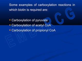 Some examples of carboxylation reactions in
which biotin is required are:
• Carboxylation of pyruvate
• Carboxylation of acetyl CoA
• Carboxylation of propionyl CoA
 