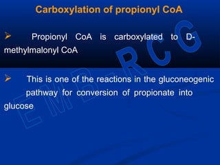 Carboxylation of propionyl CoA
 Propionyl CoA is carboxylated to D-
methylmalonyl CoA
 This is one of the reactions in the gluconeogenic
pathway for conversion of propionate into
glucose
 