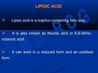 LIPOIC ACID
 Lipoic acid is a sulphur-containing fatty acid
 It is also known as thioctic acid or 6,8-dithio-
octanoic acid
 It can exist in a reduced form and an oxidised
form
 