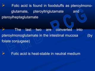  Folic acid is found in foodstuffs as pteroylmono-
glutamate, pteroyltriglutamate and
pteroylheptaglutamate
 The last two are converted into
pteroylmonoglutamate in the intestinal mucosa (by
folate conjugase)
 Folic acid is heat-stable in neutral medium
 