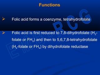 Functions
 Folic acid forms a coenzyme, tetrahydrofolate
 Folic acid is first reduced to 7,8-dihydrofolate (H2-
folate or FH2) and then to 5,6,7,8-tetrahydrofolate
(H4-folate or FH4) by dihydrofolate reductase
 