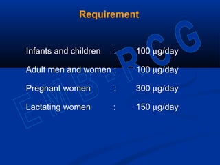 Requirement
Infants and children : 100 µg/day
Adult men and women : 100 µg/day
Pregnant women : 300 µg/day
Lactating women : 150 µg/day
 