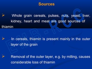Sources
 Whole grain cereals, pulses, nuts, yeast, liver,
kidney, heart and meat are good sources of
thiamin
 In cereals, thiamin is present mainly in the outer
layer of the grain
 Removal of the outer layer, e.g. by milling, causes
considerable loss of thiamin
 