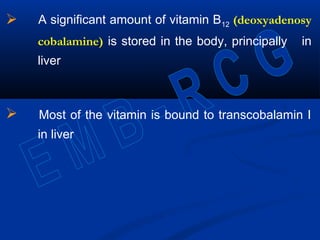  A significant amount of vitamin B12 (deoxyadenosy
cobalamine) is stored in the body, principally in
liver
 Most of the vitamin is bound to transcobalamin I
in liver
 