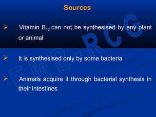 Sources
 Vitamin B12 can not be synthesised by any plant
or animal
 It is synthesised only by some bacteria
 Animals acquire it through bacterial synthesis in
their intestines
 