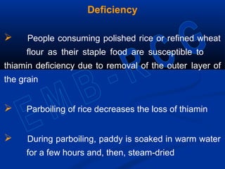 Deficiency
 People consuming polished rice or refined wheat
flour as their staple food are susceptible to
thiamin deficiency due to removal of the outer layer of
the grain
 Parboiling of rice decreases the loss of thiamin
 During parboiling, paddy is soaked in warm water
for a few hours and, then, steam-dried
 