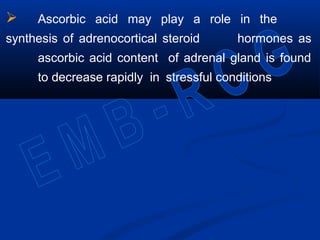  Ascorbic acid may play a role in the
synthesis of adrenocortical steroid hormones as
ascorbic acid content of adrenal gland is found
to decrease rapidly in stressful conditions
 