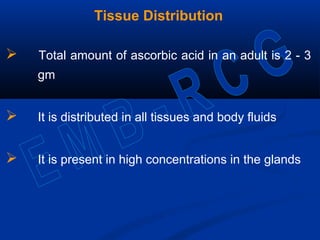 Tissue Distribution
 Total amount of ascorbic acid in an adult is 2 - 3
gm
 It is distributed in all tissues and body fluids
 It is present in high concentrations in the glands
 