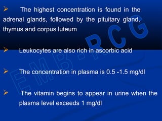  The highest concentration is found in the
adrenal glands, followed by the pituitary gland,
thymus and corpus luteum
 Leukocytes are also rich in ascorbic acid
 The concentration in plasma is 0.5 -1.5 mg/dl
 The vitamin begins to appear in urine when the
plasma level exceeds 1 mg/dl
 