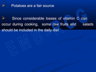  Potatoes are a fair source
 Since considerable losses of vitamin C can
occur during cooking, some raw fruits and salads
should be included in the daily diet
 