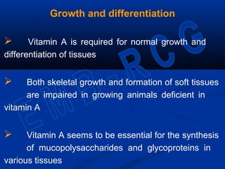 Growth and differentiation
 Vitamin A is required for normal growth and
differentiation of tissues
 Both skeletal growth and formation of soft tissues
are impaired in growing animals deficient in
vitamin A
 Vitamin A seems to be essential for the synthesis
of mucopolysaccharides and glycoproteins in
various tissues
 