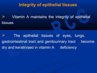 Integrity of epithelial tissues
 Vitamin A maintains the integrity of epithelial
tissues
 The epithelial tissues of eyes, lungs,
gastrointestinal tract and genitourinary tract become
dry and keratinised in vitamin A deficiency
 