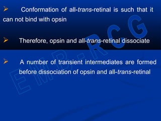 Conformation of all-trans-retinal is such that it
can not bind with opsin
 Therefore, opsin and all-trans-retinal dissociate
 A number of transient intermediates are formed
before dissociation of opsin and all-trans-retinal
 