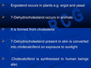  Ergosterol occurs in plants e.g. ergot and yeast
 7-Dehydrocholesterol occurs in animals
 It is formed from cholesterol
 7-Dehydrocholesterol present in skin is converted
into cholecalciferol on exposure to sunlight
 Cholecalciferol is synthesised in human beings
also
 