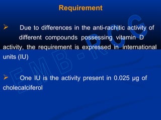 Requirement
 Due to differences in the anti-rachitic activity of
different compounds possessing vitamin D
activity, the requirement is expressed in international
units (IU)
 One IU is the activity present in 0.025 µg of
cholecalciferol
 