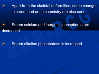  Apart from the skeletal deformities, some changes
in serum and urine chemistry are also seen
 Serum calcium and inorganic phosphorus are
decreased
 Serum alkaline phosphatase is increased
 