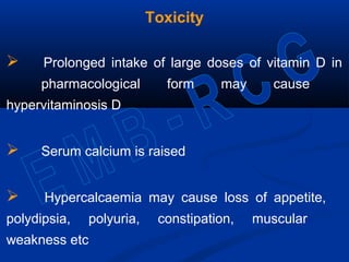 Toxicity
 Prolonged intake of large doses of vitamin D in
pharmacological form may cause
hypervitaminosis D
 Serum calcium is raised
 Hypercalcaemia may cause loss of appetite,
polydipsia, polyuria, constipation, muscular
weakness etc
 