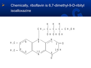  Chemically, riboflavin is 6,7-dimethyl-9-D-ribityl
isoalloxazine
H C —3
||
1
2
45
6
7
8 9
1 0
C H — C — C — C — C H O H2 2
H
|
O H
|
O H
|
O H
|
H
|
H
|
3
NN
N
H C —3 O
N H
O
 
