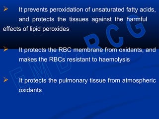  It prevents peroxidation of unsaturated fatty acids,
and protects the tissues against the harmful
effects of lipid peroxides
 It protects the RBC membrane from oxidants, and
makes the RBCs resistant to haemolysis
 It protects the pulmonary tissue from atmospheric
oxidants
 