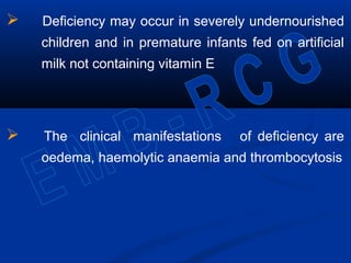  Deficiency may occur in severely undernourished
children and in premature infants fed on artificial
milk not containing vitamin E
 The clinical manifestations of deficiency are
oedema, haemolytic anaemia and thrombocytosis
 
