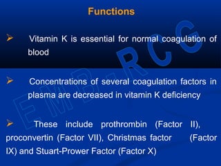 Functions
 Vitamin K is essential for normal coagulation of
blood
 Concentrations of several coagulation factors in
plasma are decreased in vitamin K deficiency
 These include prothrombin (Factor II),
proconvertin (Factor VII), Christmas factor (Factor
IX) and Stuart-Prower Factor (Factor X)
 