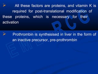  All these factors are proteins, and vitamin K is
required for post-translational modification of
these proteins, which is necessary for their
activation
 Prothrombin is synthesised in liver in the form of
an inactive precursor, pre-prothrombin
 