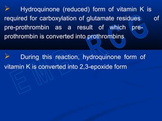  Hydroquinone (reduced) form of vitamin K is
required for carboxylation of glutamate residues of
pre-prothrombin as a result of which pre-
prothrombin is converted into prothrombins
 During this reaction, hydroquinone form of
vitamin K is converted into 2,3-epoxide form
 
