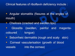 Clinical features of riboflavin deficiency include :
• Angular stomatitis (fissures at the angles of
mouth)
• Cheilosis (cracked and swollen lips)
• Glossitis (swollen, painful and magenta-
coloured tongue)
• Seborrheic dermatitis (rough and scaly skin)
• Corneal vascularisation (growth of blood
vessels into the cornea)
 