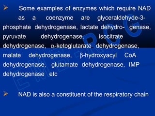  Some examples of enzymes which require NAD
as a coenzyme are glyceraldehyde-3-
phosphate dehydrogenase, lactate dehydro- genase,
pyruvate dehydrogenase, isocitrate
dehydrogenase, α-ketoglutarate dehydrogenase,
malate dehydrogenase, β-hydroxyacyl CoA
dehydrogenase, glutamate dehydrogenase, IMP
dehydrogenase etc
 NAD is also a constituent of the respiratory chain
 