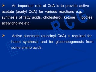  An important role of CoA is to provide active
acetate (acetyl CoA) for various reactions e.g.
synthesis of fatty acids, cholesterol, ketone bodies,
acetylcholine etc
 Active succinate (succinyl CoA) is required for
haem synthesis and for gluconeogenesis from
some amino acids
 
