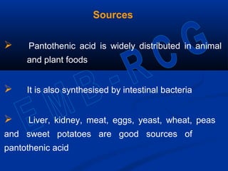 Sources
 Pantothenic acid is widely distributed in animal
and plant foods
 It is also synthesised by intestinal bacteria
 Liver, kidney, meat, eggs, yeast, wheat, peas
and sweet potatoes are good sources of
pantothenic acid
 