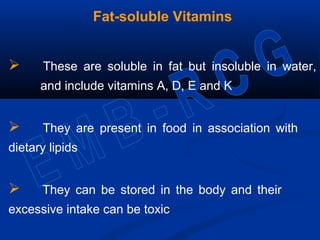 Fat-soluble Vitamins
 These are soluble in fat but insoluble in water,
and include vitamins A, D, E and K
 They are present in food in association with
dietary lipids
 They can be stored in the body and their
excessive intake can be toxic
 