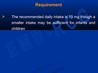 Requirement
 The recommended daily intake is 10 mg though a
smaller intake may be sufficient for infants and
children
 