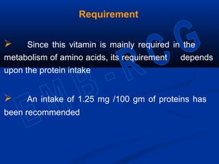 Requirement
 Since this vitamin is mainly required in the
metabolism of amino acids, its requirement depends
upon the protein intake
 An intake of 1.25 mg /100 gm of proteins has
been recommended
 