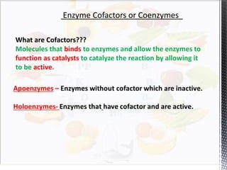 Enzyme Cofactors or Coenzymes
What are Cofactors???
Molecules that binds to enzymes and allow the enzymes to
function as catalysts to catalyze the reaction by allowing it
to be active.
 