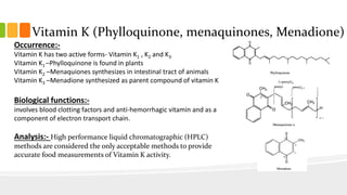 Vitamin K (Phylloquinone, menaquinones, Menadione)
Occurrence:-
Vitamin K has two active forms- Vitamin K1 , K2 and K3
Vitamin K1 –Phylloquinone is found in plants
Vitamin K2 –Menaquiones synthesizes in intestinal tract of animals
Vitamin K3 –Menadione synthesized as parent compound of vitamin K
Biological functions:-
involves blood clotting factors and anti-hemorrhagic vitamin and as a
component of electron transport chain.
Analysis:- High performance liquid chromatographic (HPLC)
methods are considered the only acceptable methods to provide
accurate food measurements of Vitamin K activity.
 